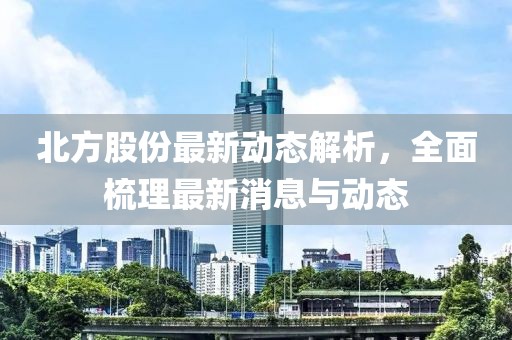 北方股份最新动态解析，全面梳理最新消息与动态