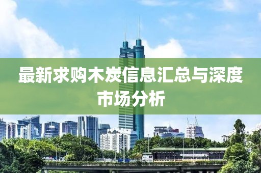 最新求购木炭信息汇总与深度市场分析