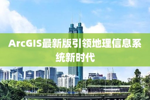 ArcGIS最新版引领地理信息系统新时代