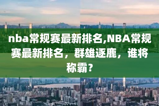 nba常规赛最新排名,NBA常规赛最新排名，群雄逐鹿，谁将称霸？