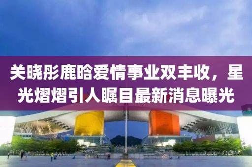 关晓彤鹿晗爱情事业双丰收，星光熠熠引人瞩目最新消息曝光