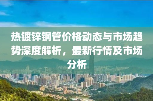 热镀锌钢管价格动态与市场趋势深度解析，最新行情及市场分析