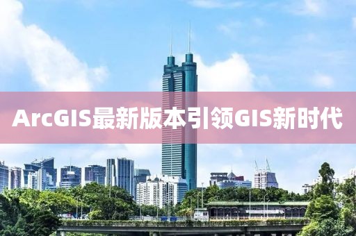 ArcGIS最新版本引领GIS新时代