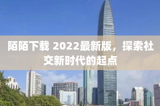 陌陌下载 2022最新版，探索社交新时代的起点