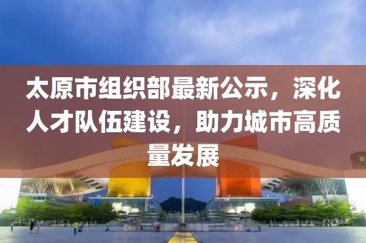 太原市组织部最新公示，深化人才队伍建设，助力城市高质量发展