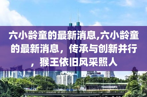 六小龄童的最新消息,六小龄童的最新消息，传承与创新并行，猴王依旧风采照人