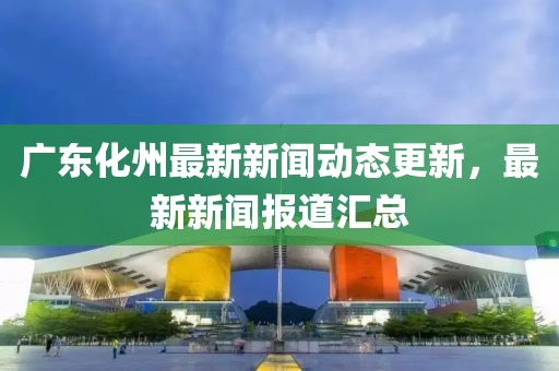 广东化州最新新闻动态更新，最新新闻报道汇总