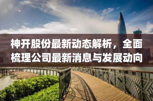 神开股份最新动态解析，全面梳理公司最新消息与发展动向