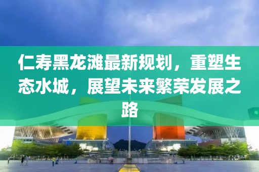 仁寿黑龙滩最新规划，重塑生态水城，展望未来繁荣发展之路