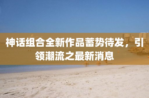 神话组合全新作品蓄势待发，引领潮流之最新消息