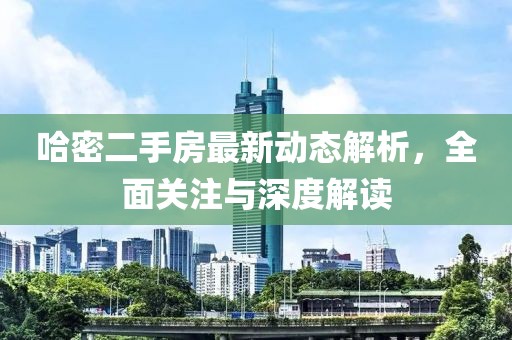 哈密二手房最新动态解析，全面关注与深度解读