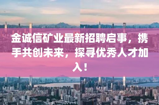 金诚信矿业最新招聘启事，携手共创未来，探寻优秀人才加入！