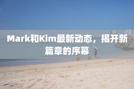 Mark和Kim最新动态，揭开新篇章的序幕