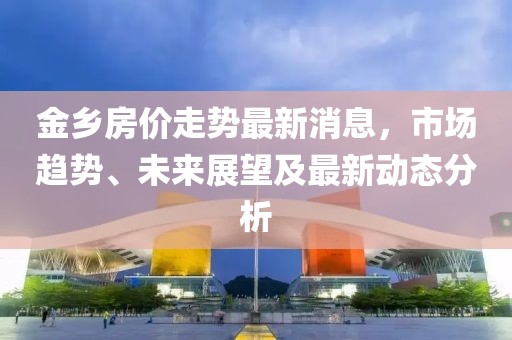 金乡房价走势最新消息，市场趋势、未来展望及最新动态分析