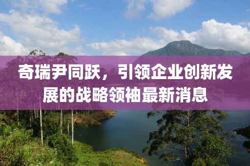 奇瑞尹同跃，引领企业创新发展的战略领袖最新消息