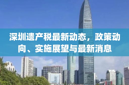 深圳遗产税最新动态，政策动向、实施展望与最新消息