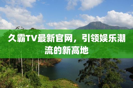 久霸TV最新官网，引领娱乐潮流的新高地