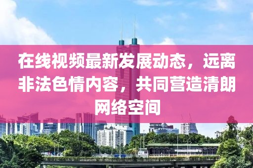 在线视频最新发展动态，远离非法色情内容，共同营造清朗网络空间