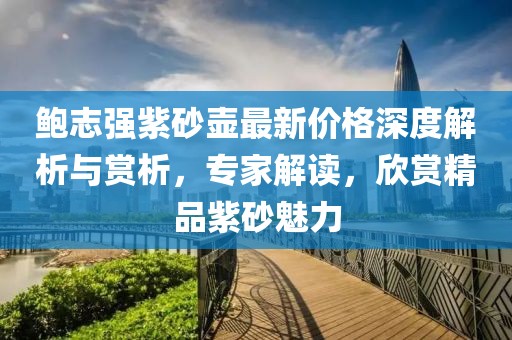 鲍志强紫砂壶最新价格深度解析与赏析，专家解读，欣赏精品紫砂魅力