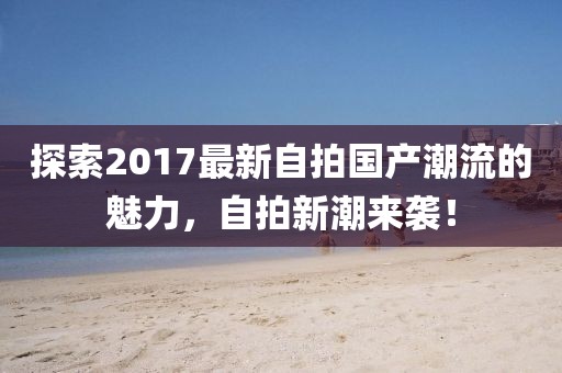 探索2017最新自拍国产潮流的魅力，自拍新潮来袭！