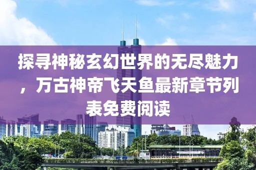 探寻神秘玄幻世界的无尽魅力，万古神帝飞天鱼最新章节列表免费阅读