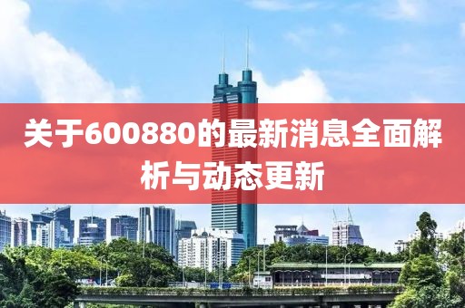 关于600880的最新消息全面解析与动态更新