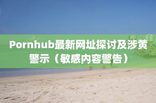 Pornhub最新网址探讨及涉黄警示（敏感内容警告）