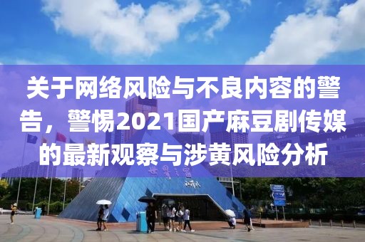 关于网络风险与不良内容的警告，警惕2021国产麻豆剧传媒的最新观察与涉黄风险分析