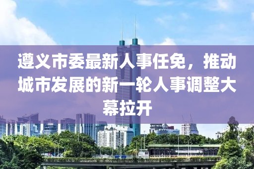 遵义市委最新人事任免，推动城市发展的新一轮人事调整大幕拉开