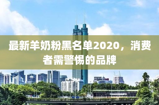 最新羊奶粉黑名单2020，消费者需警惕的品牌