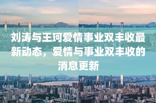 刘涛与王珂爱情事业双丰收最新动态，爱情与事业双丰收的消息更新