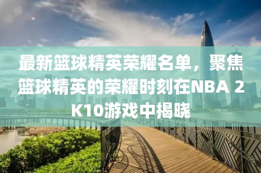 最新篮球精英荣耀名单，聚焦篮球精英的荣耀时刻在NBA 2K10游戏中揭晓