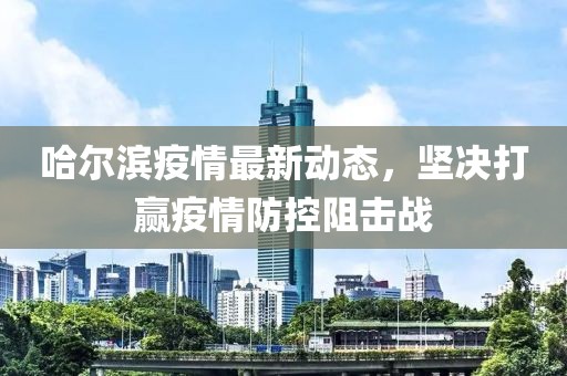 哈尔滨疫情最新动态，坚决打赢疫情防控阻击战