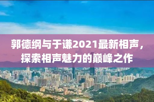 郭德纲与于谦2021最新相声，探索相声魅力的巅峰之作