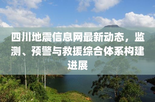 四川地震信息网最新动态，监测、预警与救援综合体系构建进展