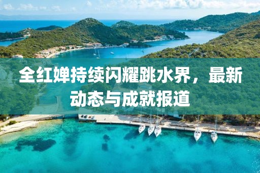 全红婵持续闪耀跳水界，最新动态与成就报道