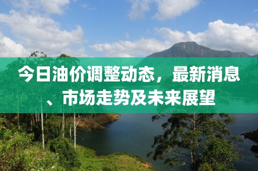 今日油价调整动态，最新消息、市场走势及未来展望