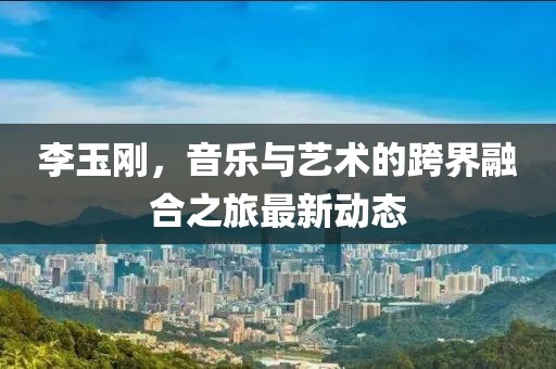 李玉刚，音乐与艺术的跨界融合之旅最新动态