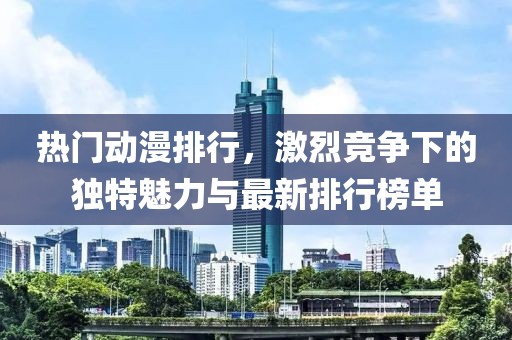 热门动漫排行，激烈竞争下的独特魅力与最新排行榜单