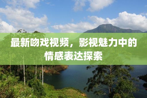 最新吻戏视频，影视魅力中的情感表达探索