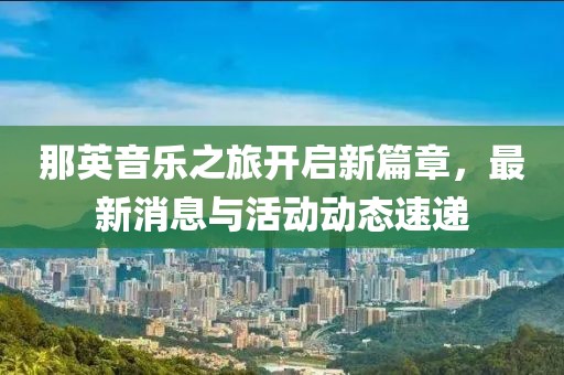 那英音乐之旅开启新篇章，最新消息与活动动态速递