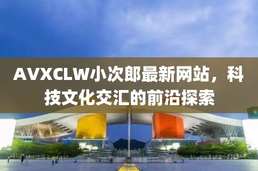 AVXCLW小次郎最新网站，科技文化交汇的前沿探索