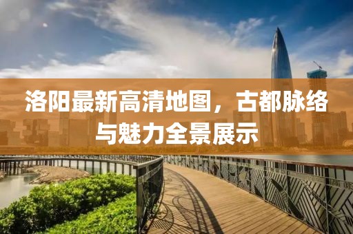 洛阳最新高清地图，古都脉络与魅力全景展示