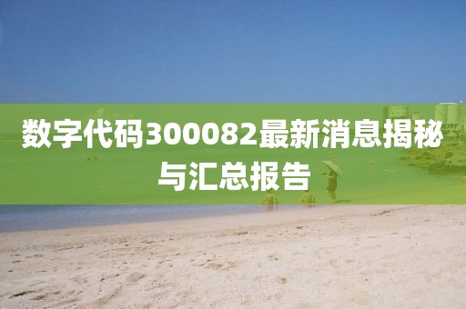 数字代码300082最新消息揭秘与汇总报告