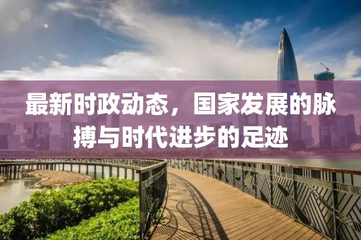 最新时政动态，国家发展的脉搏与时代进步的足迹