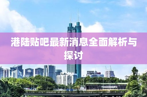 港陆贴吧最新消息全面解析与探讨