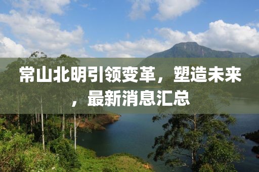 常山北明引领变革，塑造未来，最新消息汇总