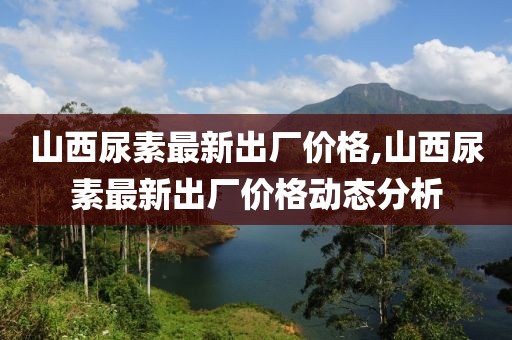 山西尿素最新出厂价格,山西尿素最新出厂价格动态分析