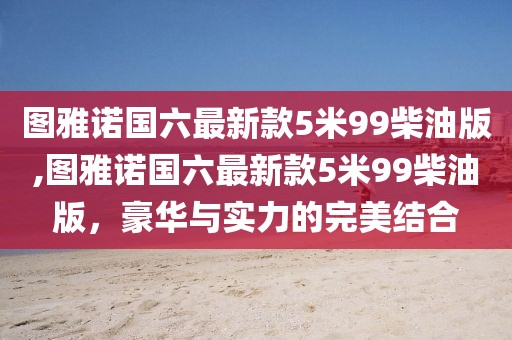 图雅诺国六最新款5米99柴油版,图雅诺国六最新款5米99柴油版，豪华与实力的完美结合