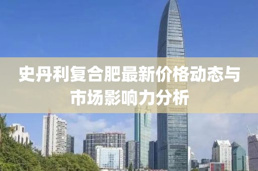 史丹利复合肥最新价格动态与市场影响力分析